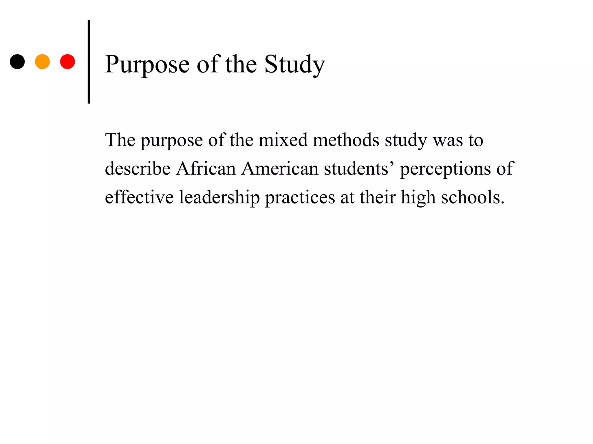 Purpose of the Study
The purpose of the mixed methods study was to
describe African American students’ perceptions of
effective leadership practices at their high schools.
 