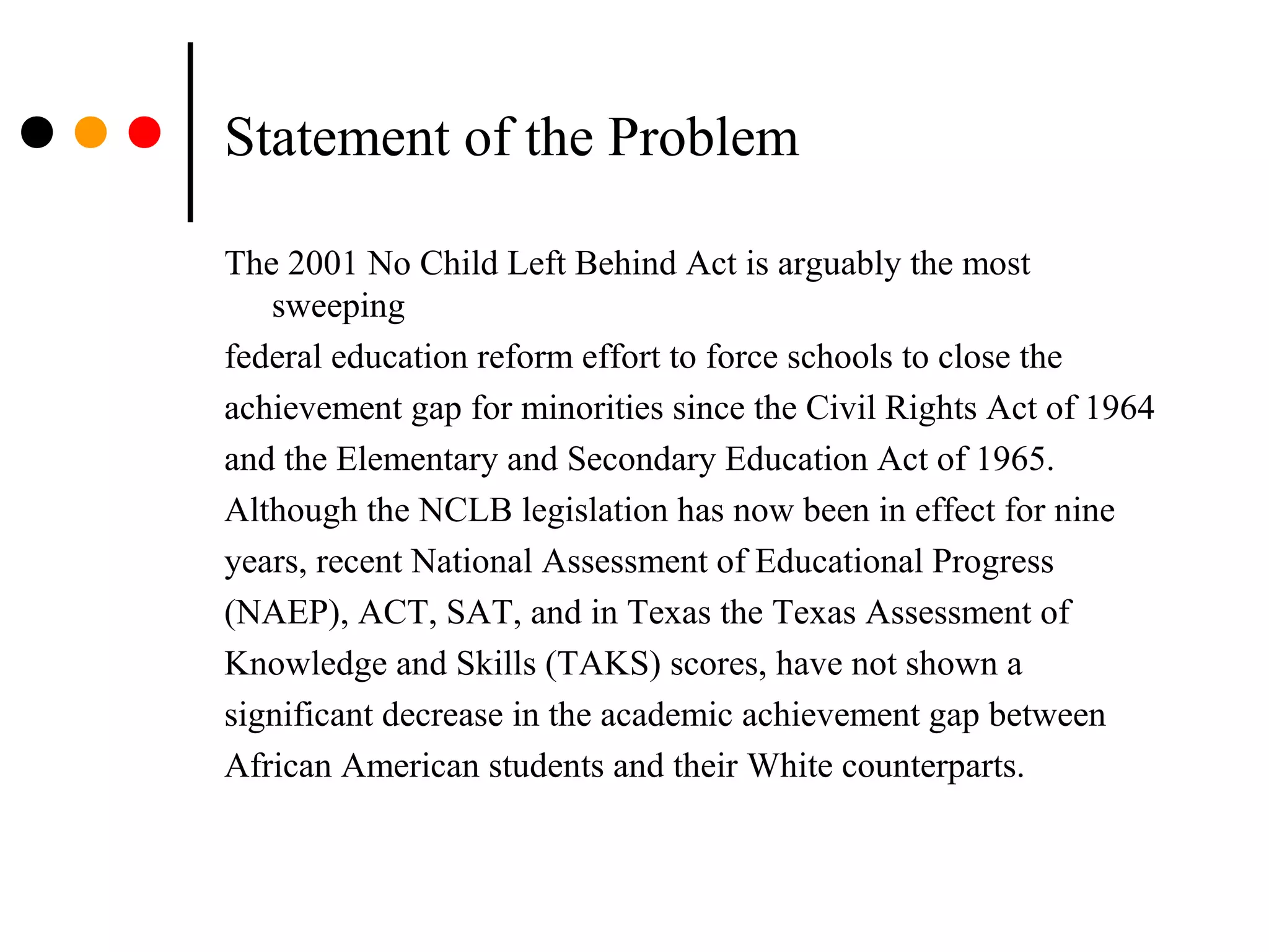 Statement of the Problem
The 2001 No Child Left Behind Act is arguably the most
sweeping
federal education reform effort to force schools to close the
achievement gap for minorities since the Civil Rights Act of 1964
and the Elementary and Secondary Education Act of 1965.
Although the NCLB legislation has now been in effect for nine
years, recent National Assessment of Educational Progress
(NAEP), ACT, SAT, and in Texas the Texas Assessment of
Knowledge and Skills (TAKS) scores, have not shown a
significant decrease in the academic achievement gap between
African American students and their White counterparts.
 