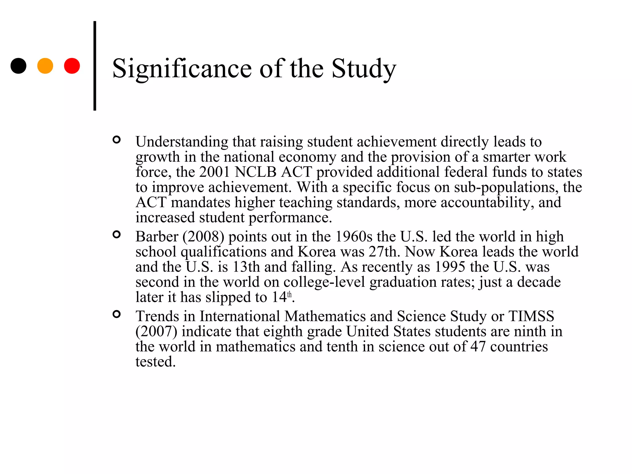 Significance of the Study
 Understanding that raising student achievement directly leads to
growth in the national economy and the provision of a smarter work
force, the 2001 NCLB ACT provided additional federal funds to states
to improve achievement. With a specific focus on sub-populations, the
ACT mandates higher teaching standards, more accountability, and
increased student performance.
 Barber (2008) points out in the 1960s the U.S. led the world in high
school qualifications and Korea was 27th. Now Korea leads the world
and the U.S. is 13th and falling. As recently as 1995 the U.S. was
second in the world on college-level graduation rates; just a decade
later it has slipped to 14th
.
 Trends in International Mathematics and Science Study or TIMSS
(2007) indicate that eighth grade United States students are ninth in
the world in mathematics and tenth in science out of 47 countries
tested.
 