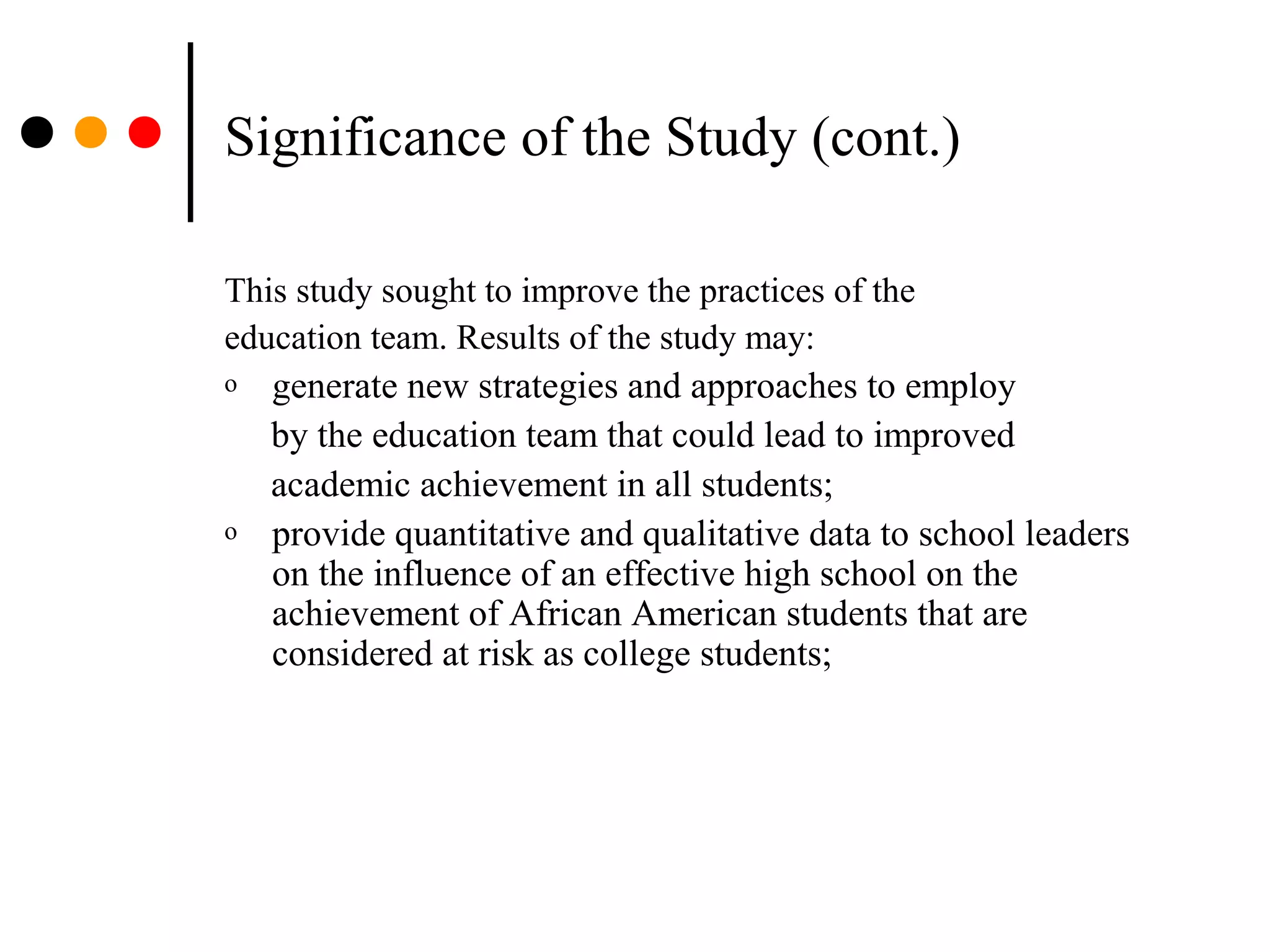 Significance of the Study (cont.)
This study sought to improve the practices of the
education team. Results of the study may:
o generate new strategies and approaches to employ
by the education team that could lead to improved
academic achievement in all students;
o provide quantitative and qualitative data to school leaders
on the influence of an effective high school on the
achievement of African American students that are
considered at risk as college students;
 