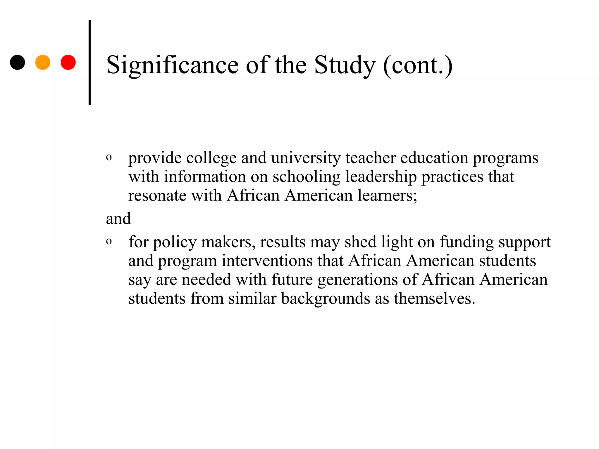 Significance of the Study (cont.)
o provide college and university teacher education programs
with information on schooling leadership practices that
resonate with African American learners;
and
o for policy makers, results may shed light on funding support
and program interventions that African American students
say are needed with future generations of African American
students from similar backgrounds as themselves.
 