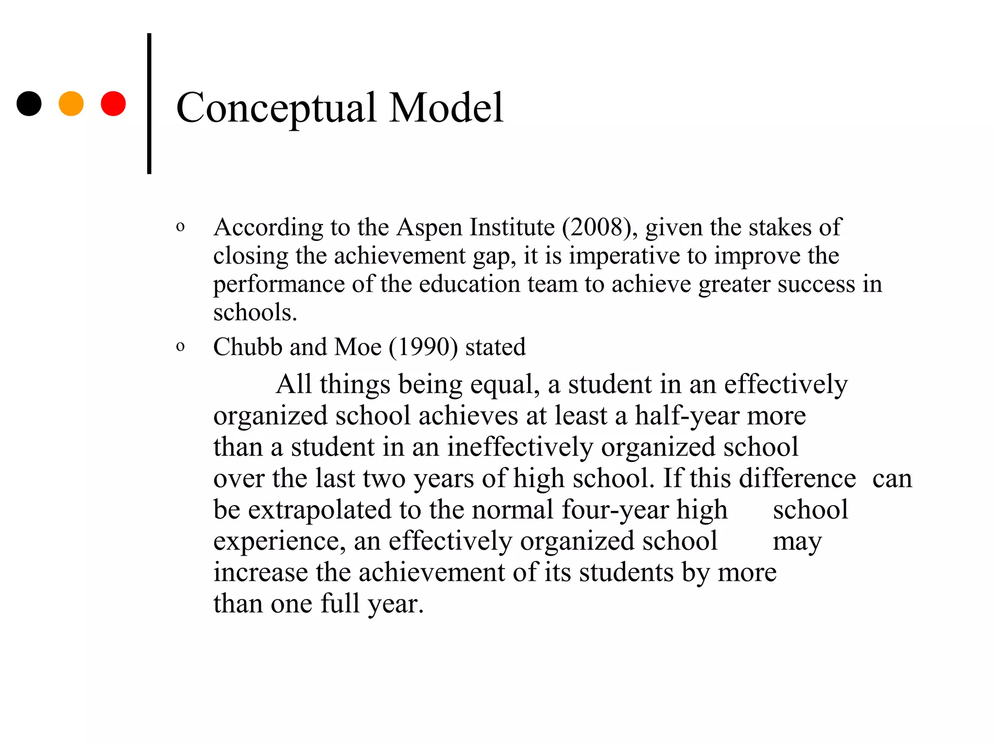 Conceptual Model
o According to the Aspen Institute (2008), given the stakes of
closing the achievement gap, it is imperative to improve the
performance of the education team to achieve greater success in
schools.
o Chubb and Moe (1990) stated
All things being equal, a student in an effectively
organized school achieves at least a half-year more
than a student in an ineffectively organized school
over the last two years of high school. If this difference can
be extrapolated to the normal four-year high school
experience, an effectively organized school may
increase the achievement of its students by more
than one full year.
 