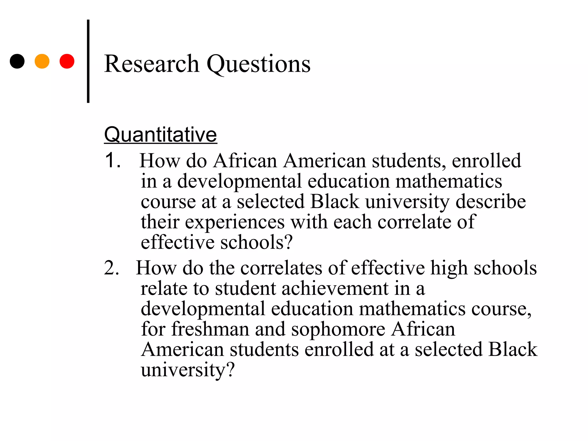 Research Questions
Quantitative
1. How do African American students, enrolled
in a developmental education mathematics
course at a selected Black university describe
their experiences with each correlate of
effective schools?
2. How do the correlates of effective high schools
relate to student achievement in a
developmental education mathematics course,
for freshman and sophomore African
American students enrolled at a selected Black
university?
 