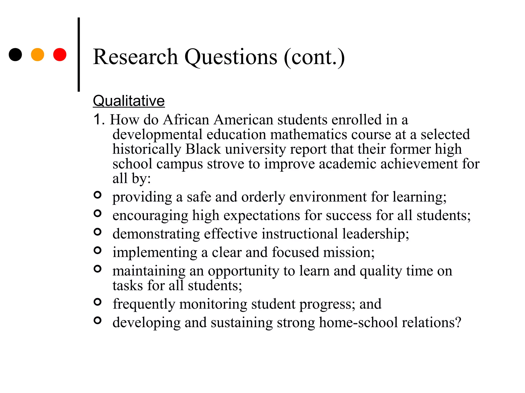 Research Questions (cont.)
Qualitative
1. How do African American students enrolled in a
developmental education mathematics course at a selected
historically Black university report that their former high
school campus strove to improve academic achievement for
all by:
 providing a safe and orderly environment for learning;
 encouraging high expectations for success for all students;
 demonstrating effective instructional leadership;
 implementing a clear and focused mission;
 maintaining an opportunity to learn and quality time on
tasks for all students;
 frequently monitoring student progress; and
 developing and sustaining strong home-school relations?
 