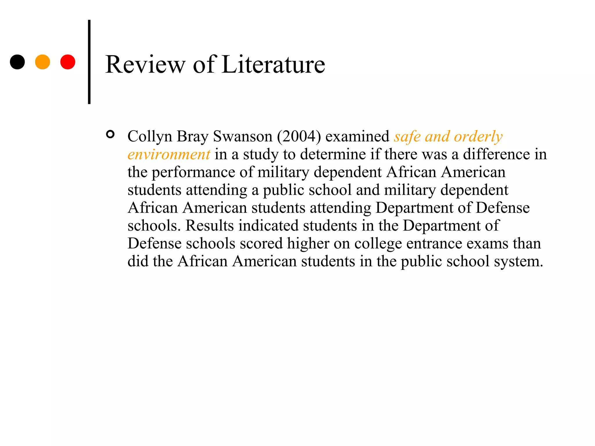 Review of Literature
 Collyn Bray Swanson (2004) examined safe and orderly
environment in a study to determine if there was a difference in
the performance of military dependent African American
students attending a public school and military dependent
African American students attending Department of Defense
schools. Results indicated students in the Department of
Defense schools scored higher on college entrance exams than
did the African American students in the public school system.
 