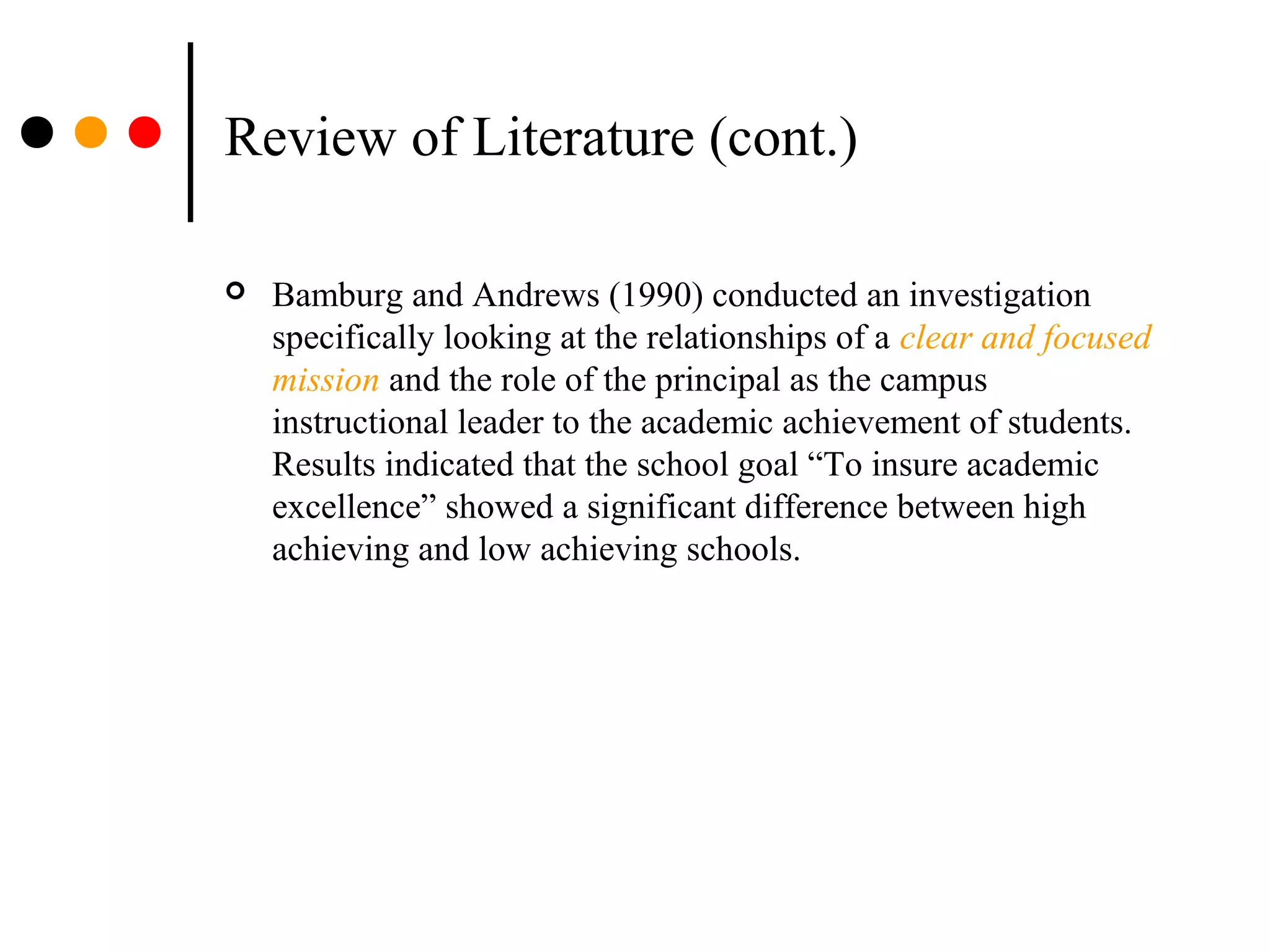Review of Literature (cont.)
 Bamburg and Andrews (1990) conducted an investigation
specifically looking at the relationships of a clear and focused
mission and the role of the principal as the campus
instructional leader to the academic achievement of students.
Results indicated that the school goal “To insure academic
excellence” showed a significant difference between high
achieving and low achieving schools.
 