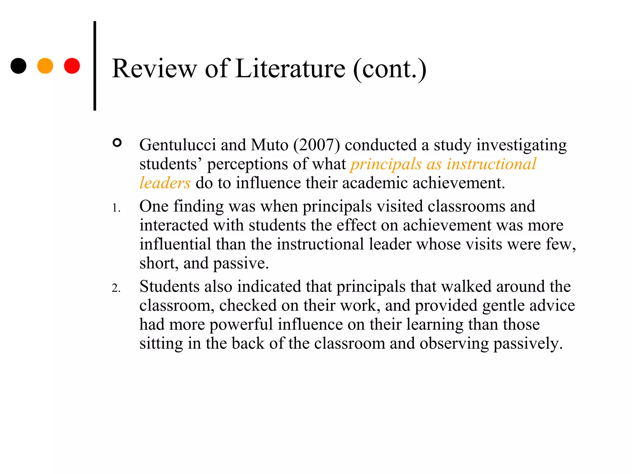 Review of Literature (cont.)
 Gentulucci and Muto (2007) conducted a study investigating
students’ perceptions of what principals as instructional
leaders do to influence their academic achievement.
1. One finding was when principals visited classrooms and
interacted with students the effect on achievement was more
influential than the instructional leader whose visits were few,
short, and passive.
2. Students also indicated that principals that walked around the
classroom, checked on their work, and provided gentle advice
had more powerful influence on their learning than those
sitting in the back of the classroom and observing passively.
 