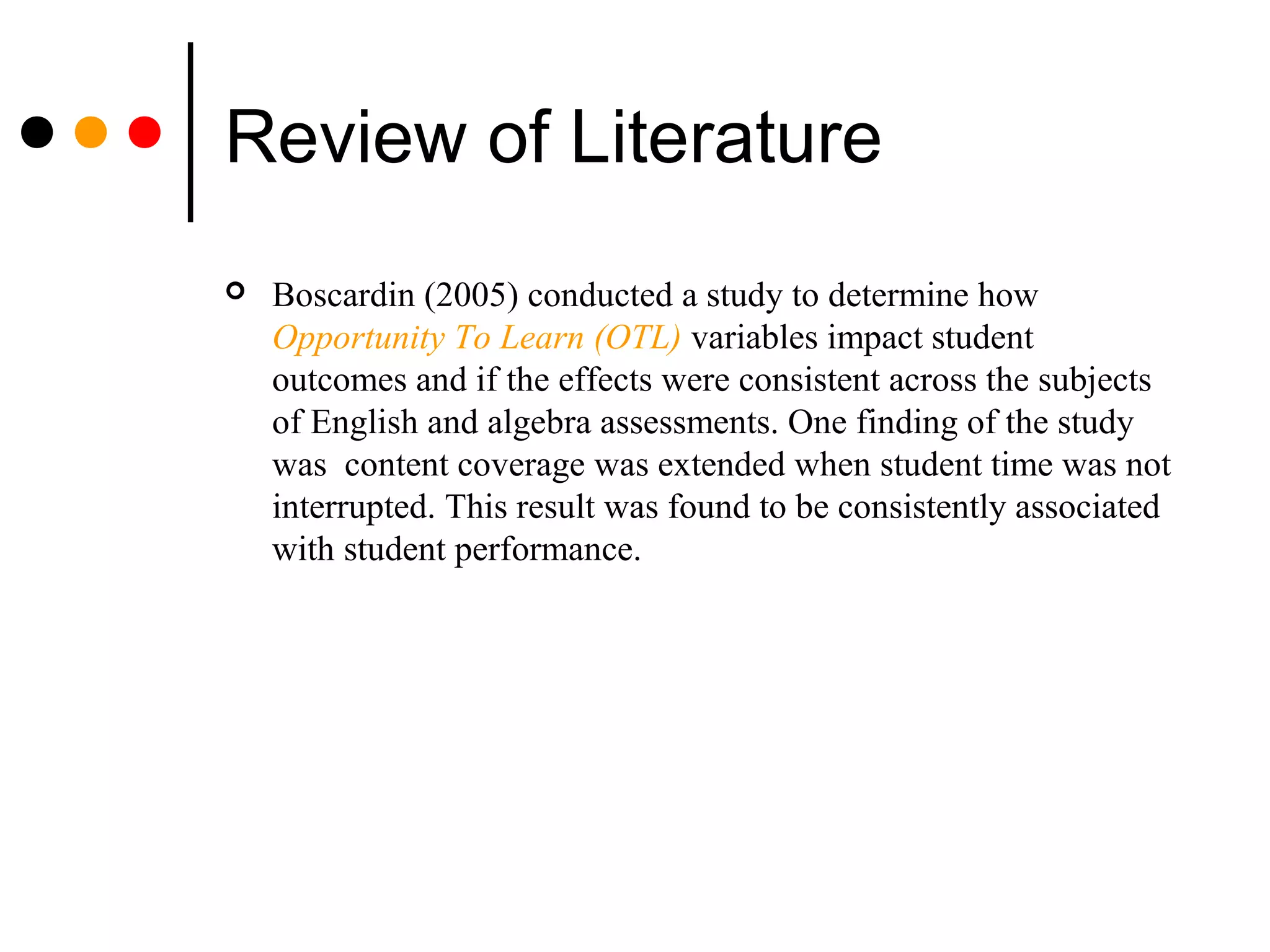 Review of Literature
 Boscardin (2005) conducted a study to determine how
Opportunity To Learn (OTL) variables impact student
outcomes and if the effects were consistent across the subjects
of English and algebra assessments. One finding of the study
was content coverage was extended when student time was not
interrupted. This result was found to be consistently associated
with student performance.
 