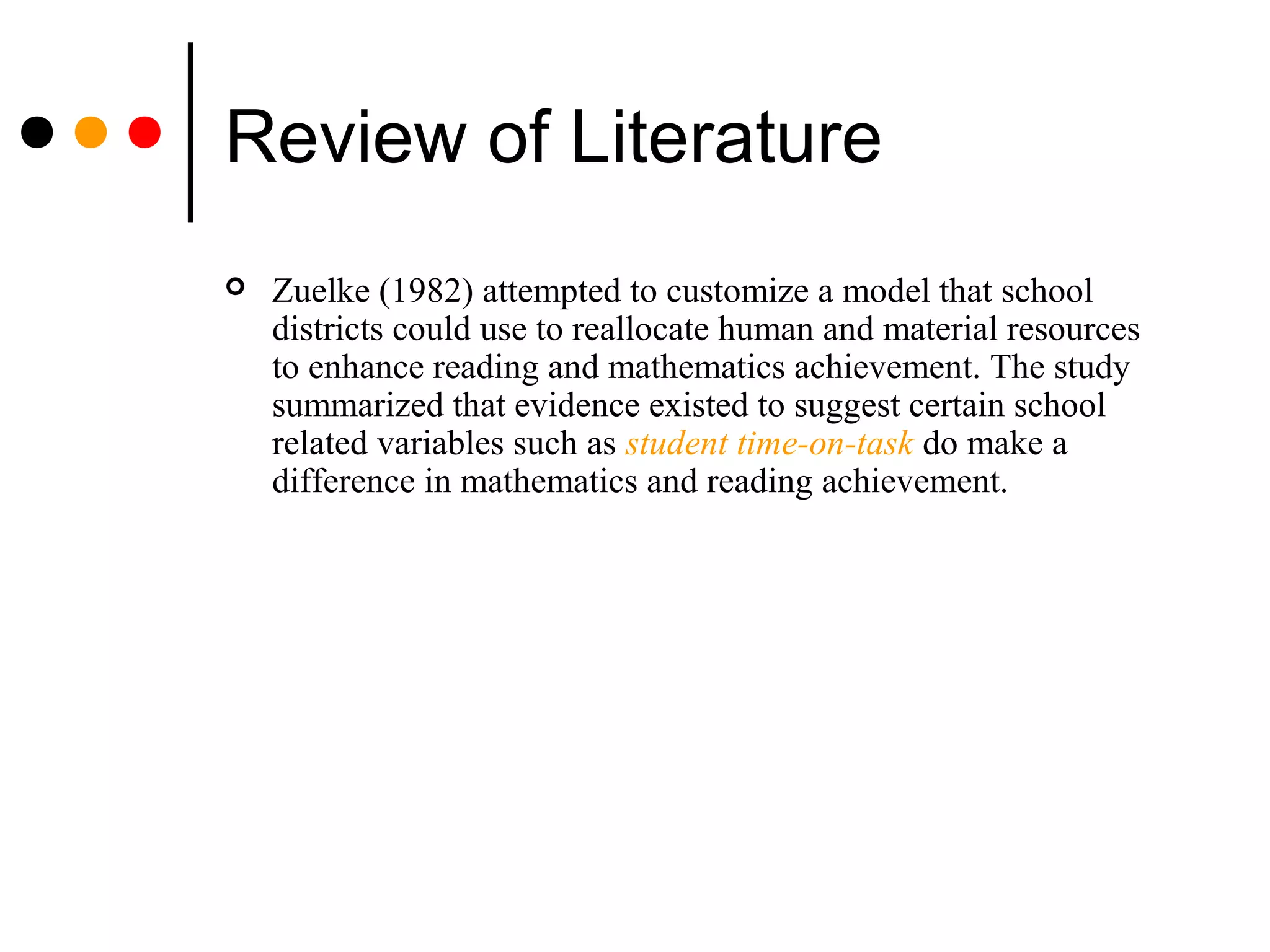 Review of Literature
 Zuelke (1982) attempted to customize a model that school
districts could use to reallocate human and material resources
to enhance reading and mathematics achievement. The study
summarized that evidence existed to suggest certain school
related variables such as student time-on-task do make a
difference in mathematics and reading achievement.
 