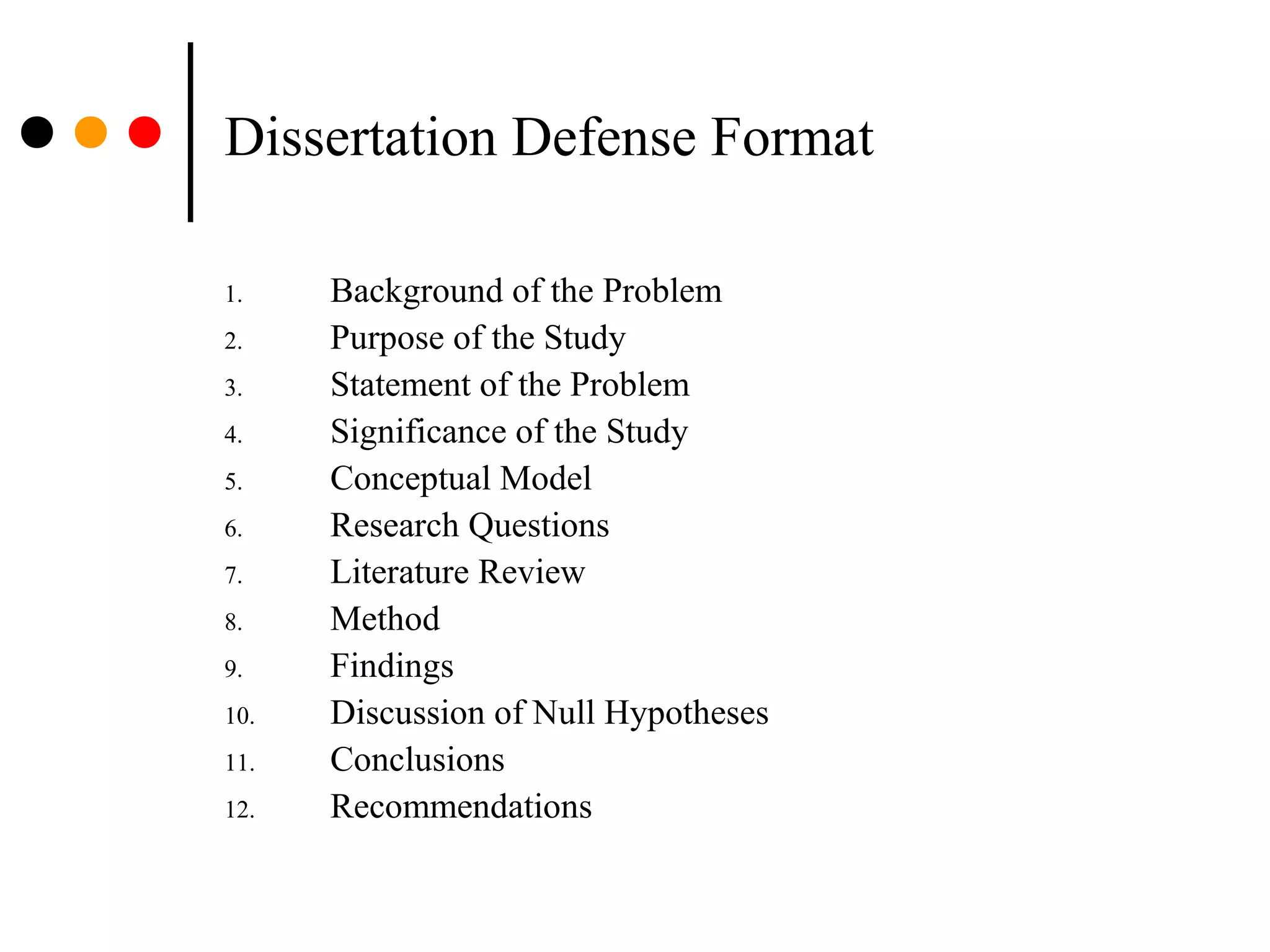 Dissertation Defense Format
1. Background of the Problem
2. Purpose of the Study
3. Statement of the Problem
4. Significance of the Study
5. Conceptual Model
6. Research Questions
7. Literature Review
8. Method
9. Findings
10. Discussion of Null Hypotheses
11. Conclusions
12. Recommendations
 