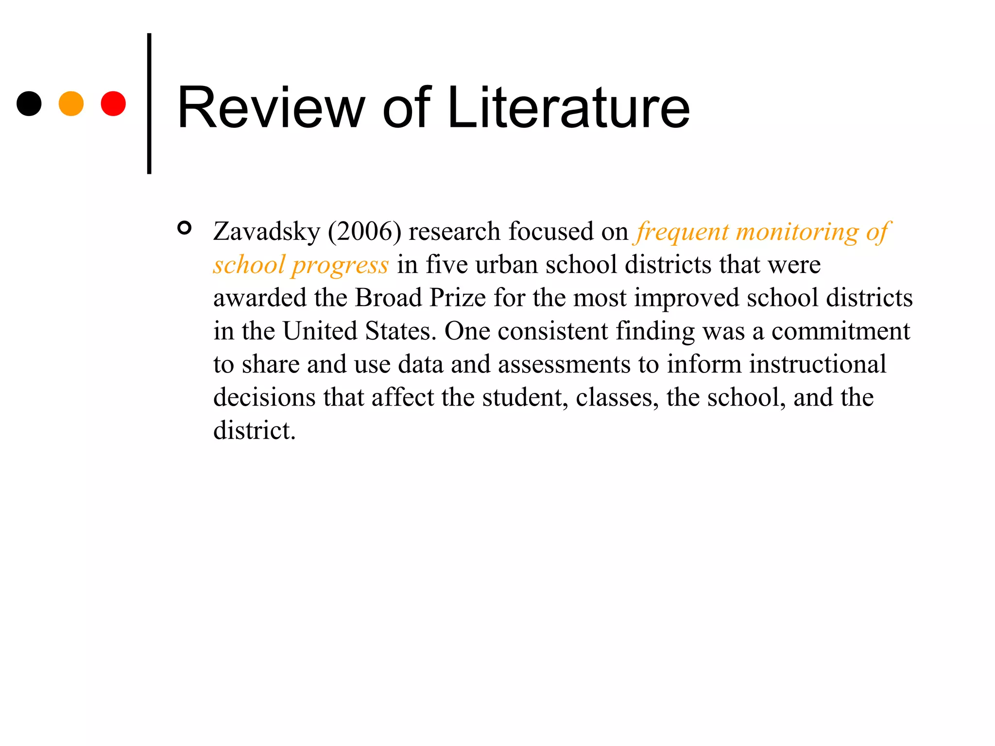Review of Literature
 Zavadsky (2006) research focused on frequent monitoring of
school progress in five urban school districts that were
awarded the Broad Prize for the most improved school districts
in the United States. One consistent finding was a commitment
to share and use data and assessments to inform instructional
decisions that affect the student, classes, the school, and the
district.
 