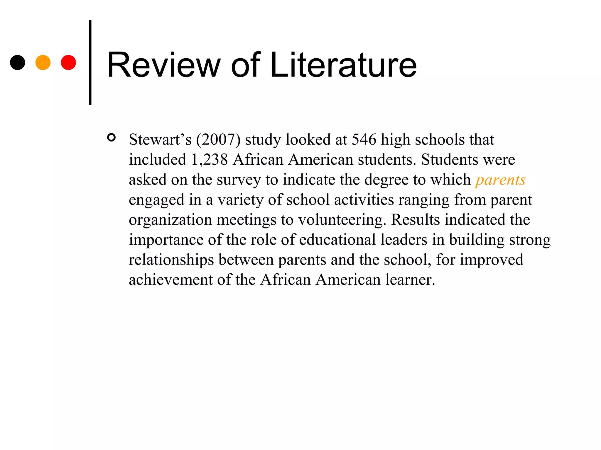 Review of Literature
 Stewart’s (2007) study looked at 546 high schools that
included 1,238 African American students. Students were
asked on the survey to indicate the degree to which parents
engaged in a variety of school activities ranging from parent
organization meetings to volunteering. Results indicated the
importance of the role of educational leaders in building strong
relationships between parents and the school, for improved
achievement of the African American learner.
 