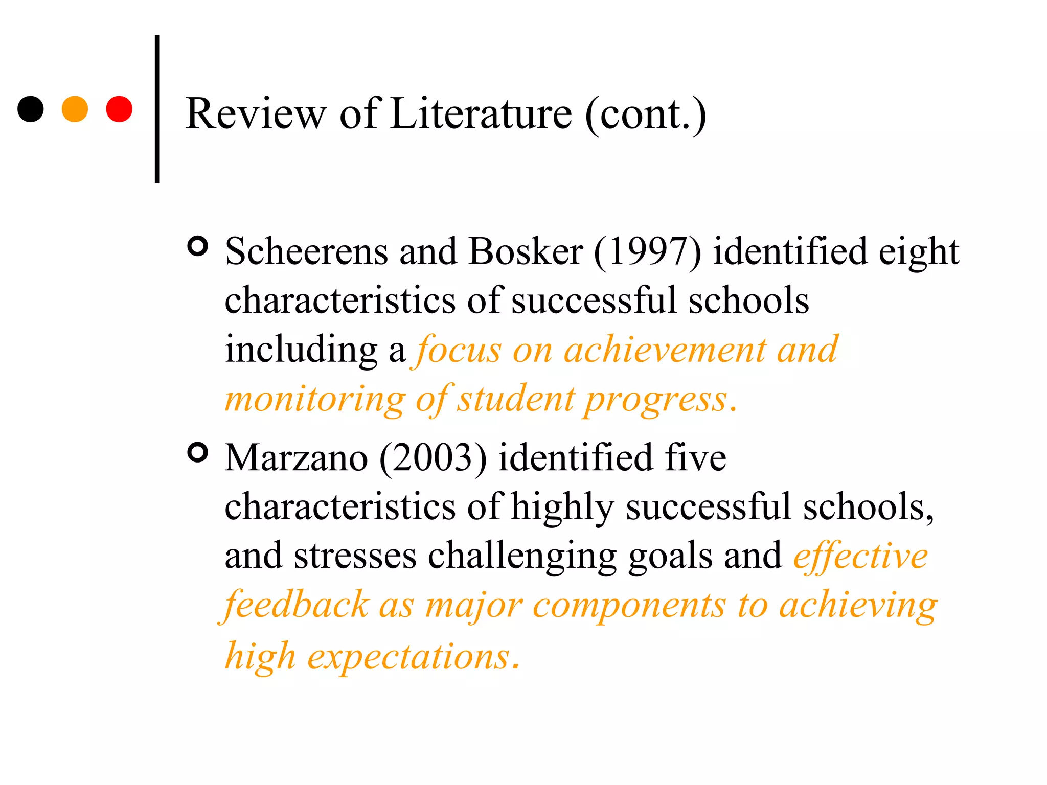 Review of Literature (cont.)
 Scheerens and Bosker (1997) identified eight
characteristics of successful schools
including a focus on achievement and
monitoring of student progress.
 Marzano (2003) identified five
characteristics of highly successful schools,
and stresses challenging goals and effective
feedback as major components to achieving
high expectations.
 