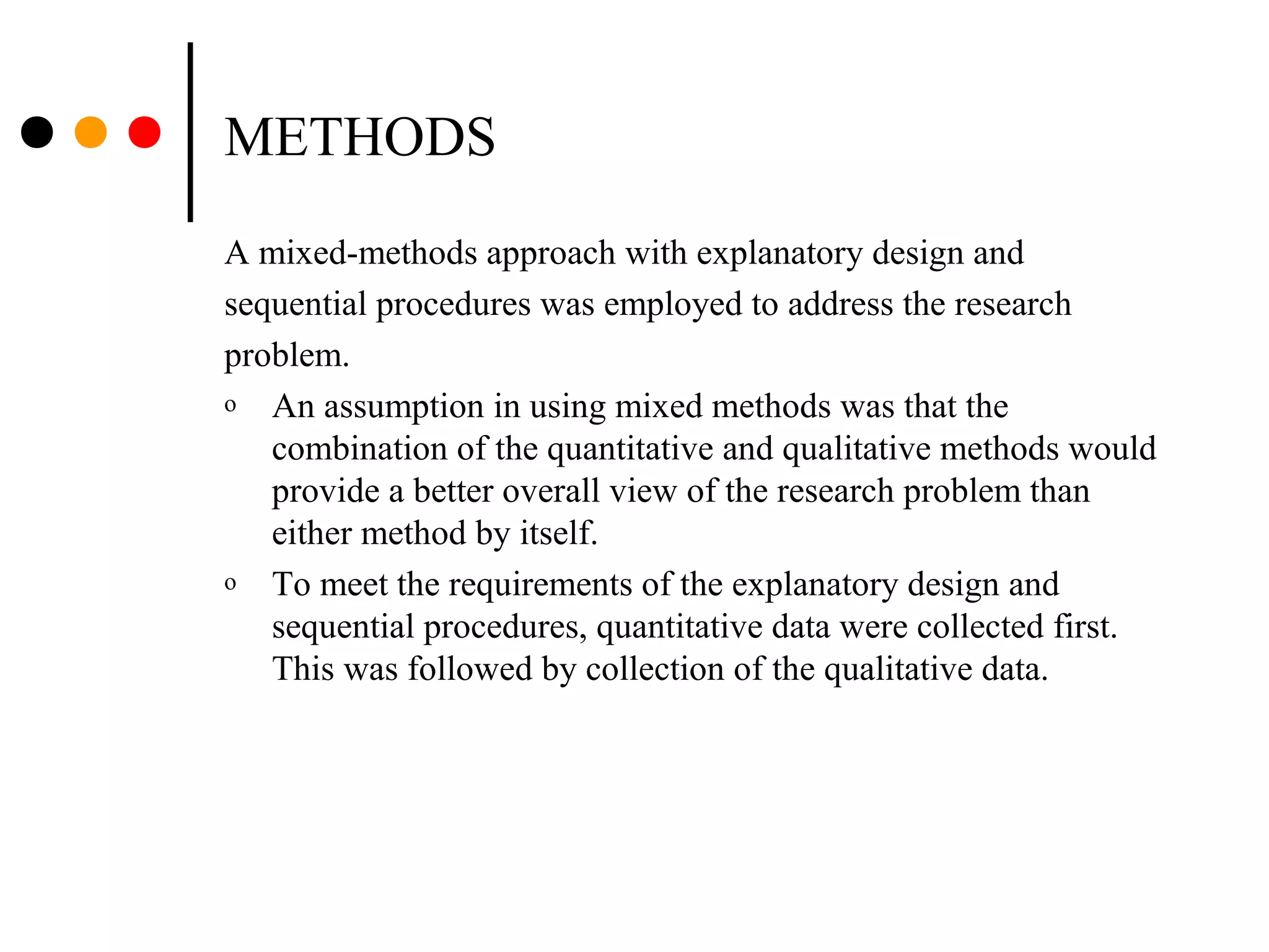 METHODS
A mixed-methods approach with explanatory design and
sequential procedures was employed to address the research
problem.
o An assumption in using mixed methods was that the
combination of the quantitative and qualitative methods would
provide a better overall view of the research problem than
either method by itself.
o To meet the requirements of the explanatory design and
sequential procedures, quantitative data were collected first.
This was followed by collection of the qualitative data.
 