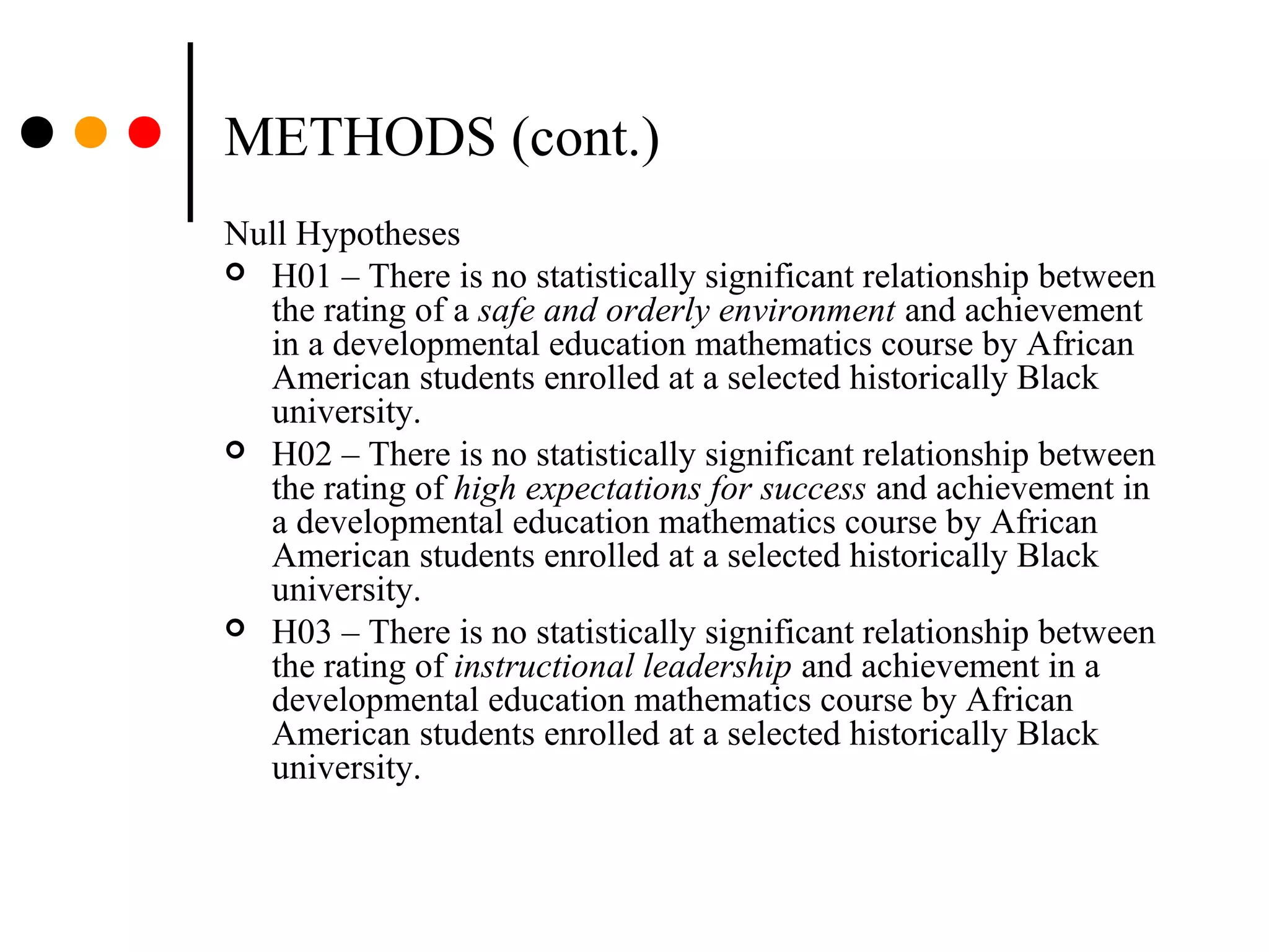 METHODS (cont.)
Null Hypotheses
 H01 – There is no statistically significant relationship between
the rating of a safe and orderly environment and achievement
in a developmental education mathematics course by African
American students enrolled at a selected historically Black
university.
 H02 – There is no statistically significant relationship between
the rating of high expectations for success and achievement in
a developmental education mathematics course by African
American students enrolled at a selected historically Black
university.
 H03 – There is no statistically significant relationship between
the rating of instructional leadership and achievement in a
developmental education mathematics course by African
American students enrolled at a selected historically Black
university.
 