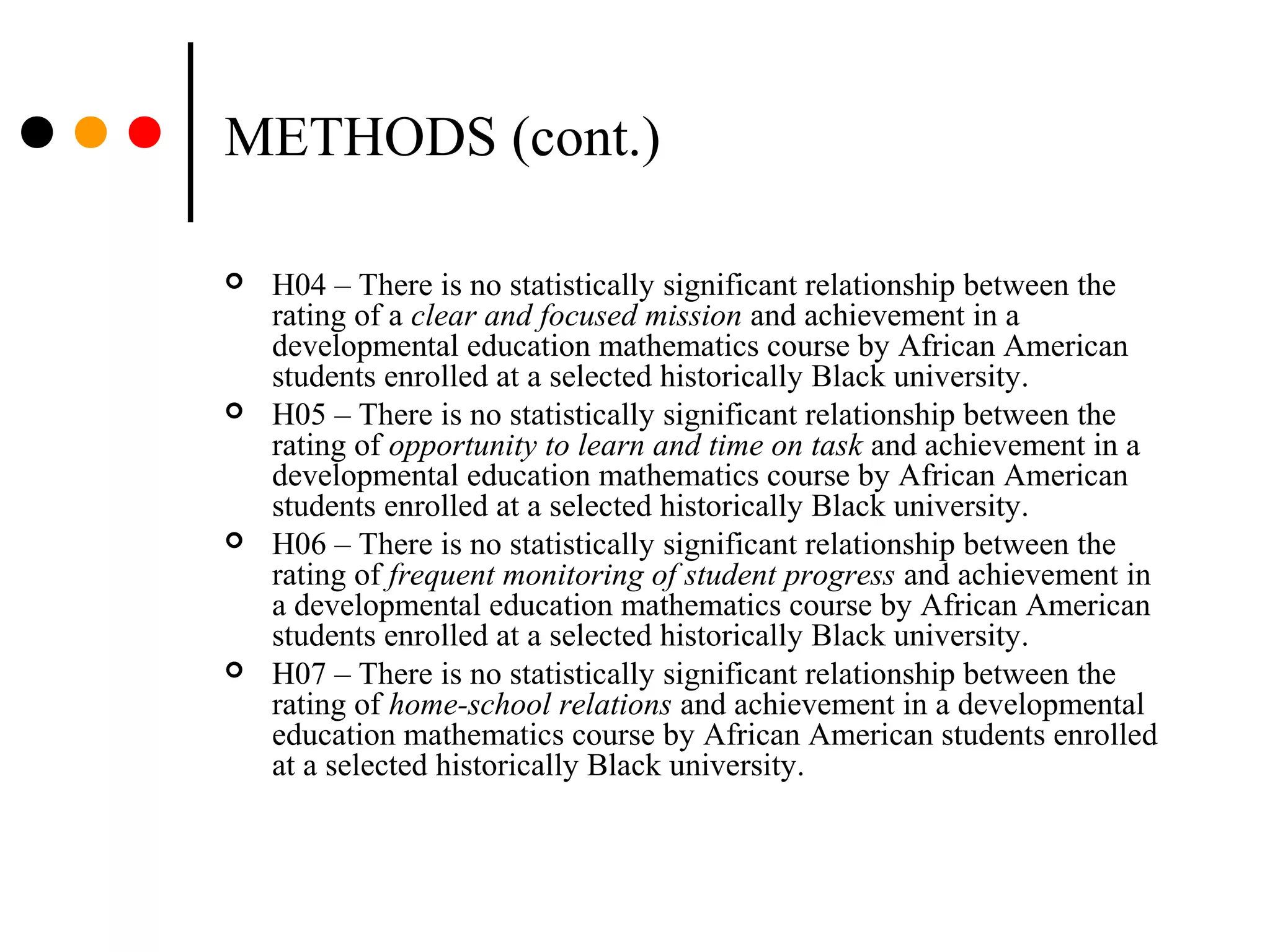 METHODS (cont.)
 H04 – There is no statistically significant relationship between the
rating of a clear and focused mission and achievement in a
developmental education mathematics course by African American
students enrolled at a selected historically Black university.
 H05 – There is no statistically significant relationship between the
rating of opportunity to learn and time on task and achievement in a
developmental education mathematics course by African American
students enrolled at a selected historically Black university.
 H06 – There is no statistically significant relationship between the
rating of frequent monitoring of student progress and achievement in
a developmental education mathematics course by African American
students enrolled at a selected historically Black university.
 H07 – There is no statistically significant relationship between the
rating of home-school relations and achievement in a developmental
education mathematics course by African American students enrolled
at a selected historically Black university.
 