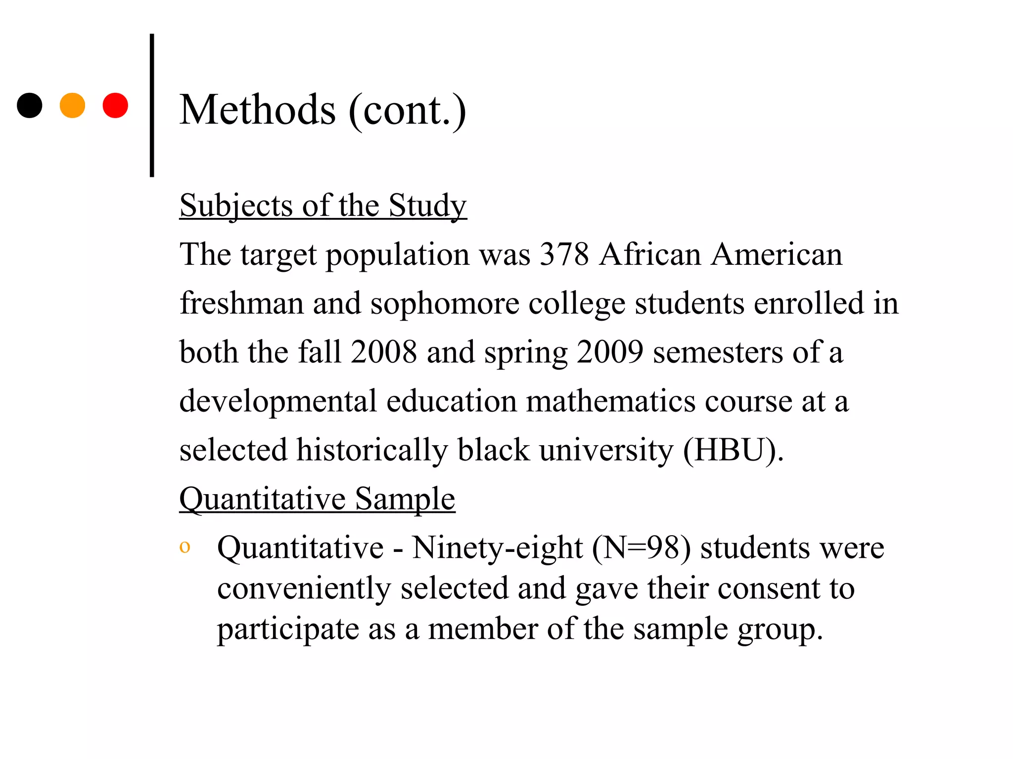 Methods (cont.)
Subjects of the Study
The target population was 378 African American
freshman and sophomore college students enrolled in
both the fall 2008 and spring 2009 semesters of a
developmental education mathematics course at a
selected historically black university (HBU).
Quantitative Sample
o Quantitative - Ninety-eight (N=98) students were
conveniently selected and gave their consent to
participate as a member of the sample group.
 