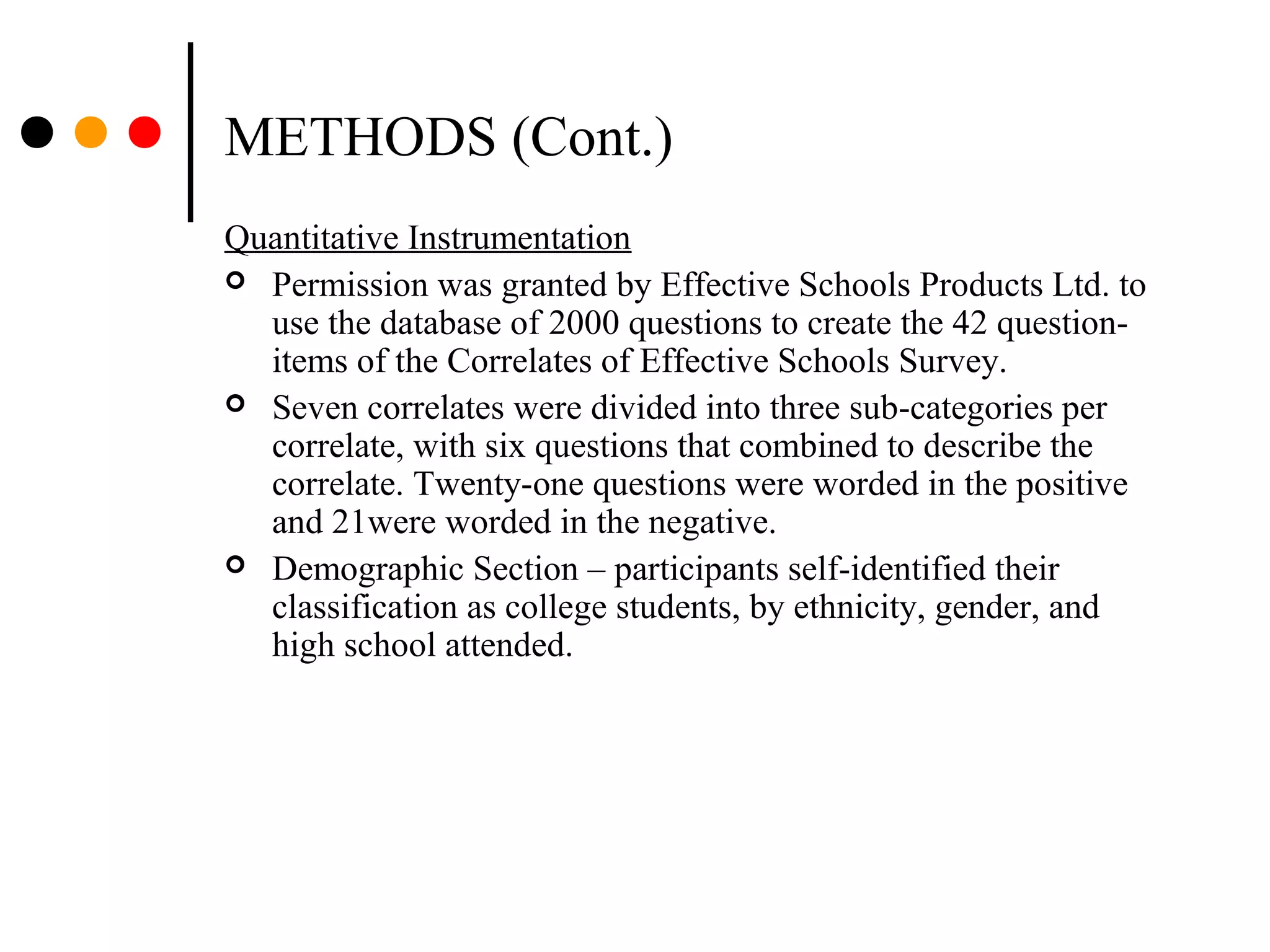 METHODS (Cont.)
Quantitative Instrumentation
 Permission was granted by Effective Schools Products Ltd. to
use the database of 2000 questions to create the 42 question-
items of the Correlates of Effective Schools Survey.
 Seven correlates were divided into three sub-categories per
correlate, with six questions that combined to describe the
correlate. Twenty-one questions were worded in the positive
and 21were worded in the negative.
 Demographic Section – participants self-identified their
classification as college students, by ethnicity, gender, and
high school attended.
 