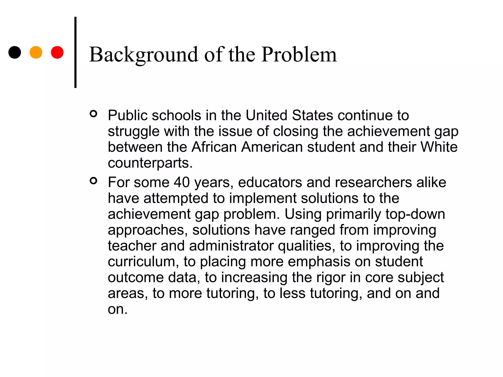 Background of the Problem
 Public schools in the United States continue to
struggle with the issue of closing the achievement gap
between the African American student and their White
counterparts.
 For some 40 years, educators and researchers alike
have attempted to implement solutions to the
achievement gap problem. Using primarily top-down
approaches, solutions have ranged from improving
teacher and administrator qualities, to improving the
curriculum, to placing more emphasis on student
outcome data, to increasing the rigor in core subject
areas, to more tutoring, to less tutoring, and on and
on.
 
