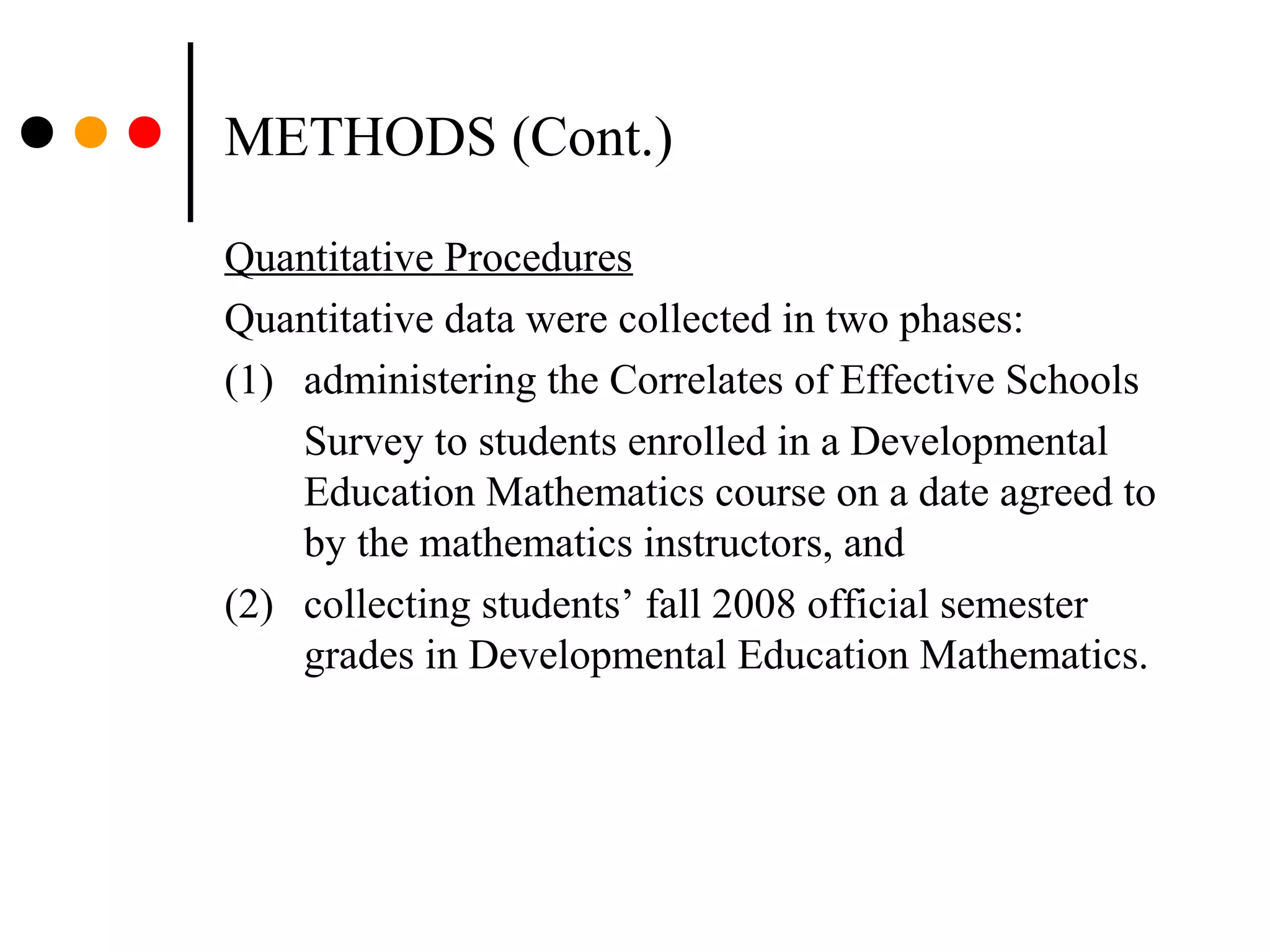 METHODS (Cont.)
Quantitative Procedures
Quantitative data were collected in two phases:
(1) administering the Correlates of Effective Schools
Survey to students enrolled in a Developmental
Education Mathematics course on a date agreed to
by the mathematics instructors, and
(2) collecting students’ fall 2008 official semester
grades in Developmental Education Mathematics.
 