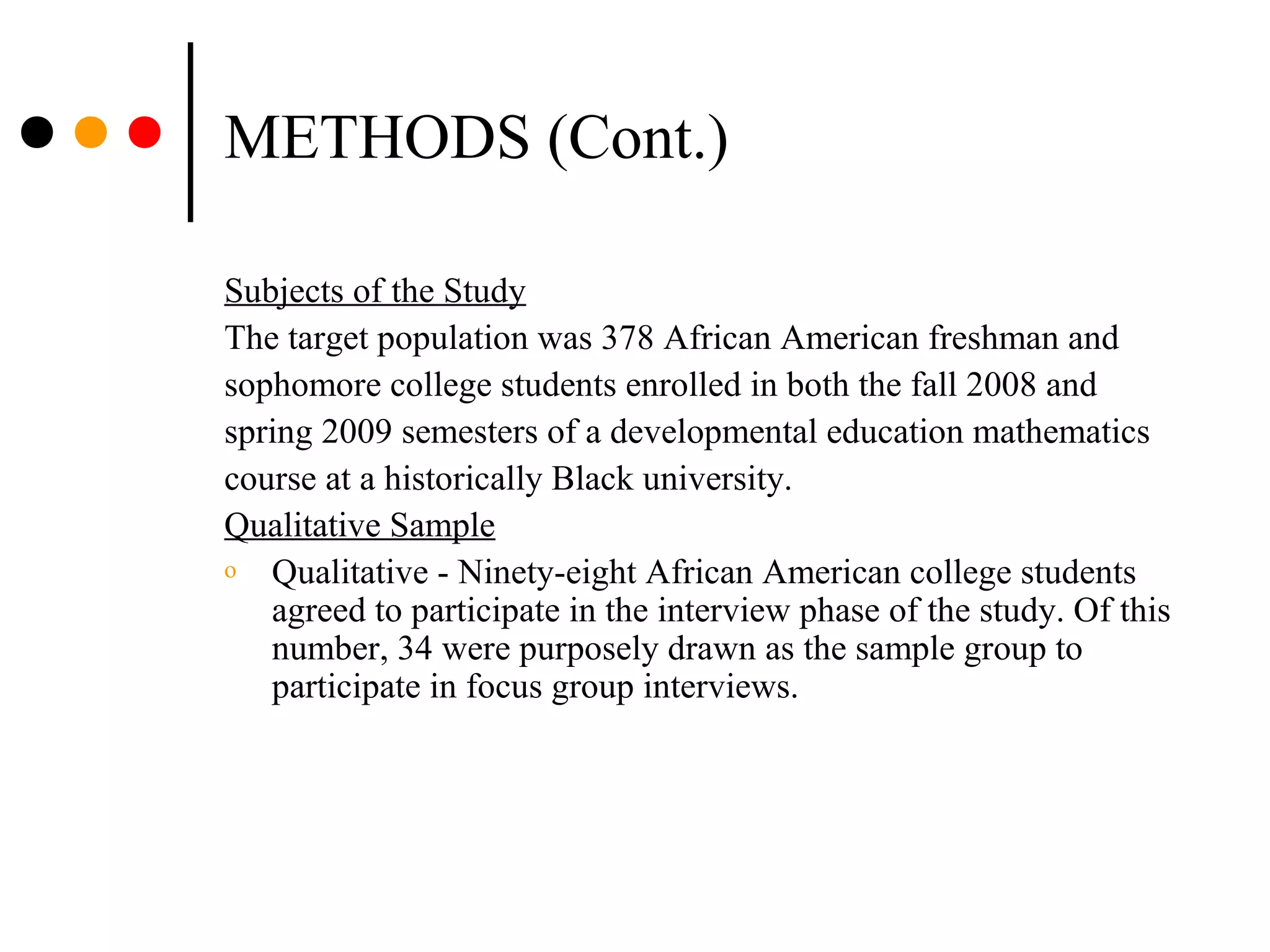METHODS (Cont.)
Subjects of the Study
The target population was 378 African American freshman and
sophomore college students enrolled in both the fall 2008 and
spring 2009 semesters of a developmental education mathematics
course at a historically Black university.
Qualitative Sample
o Qualitative - Ninety-eight African American college students
agreed to participate in the interview phase of the study. Of this
number, 34 were purposely drawn as the sample group to
participate in focus group interviews.
 