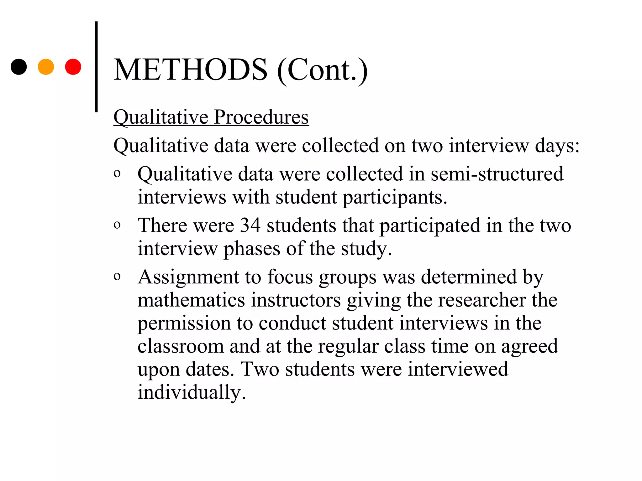METHODS (Cont.)
Qualitative Procedures
Qualitative data were collected on two interview days:
o Qualitative data were collected in semi-structured
interviews with student participants.
o There were 34 students that participated in the two
interview phases of the study.
o Assignment to focus groups was determined by
mathematics instructors giving the researcher the
permission to conduct student interviews in the
classroom and at the regular class time on agreed
upon dates. Two students were interviewed
individually.
 