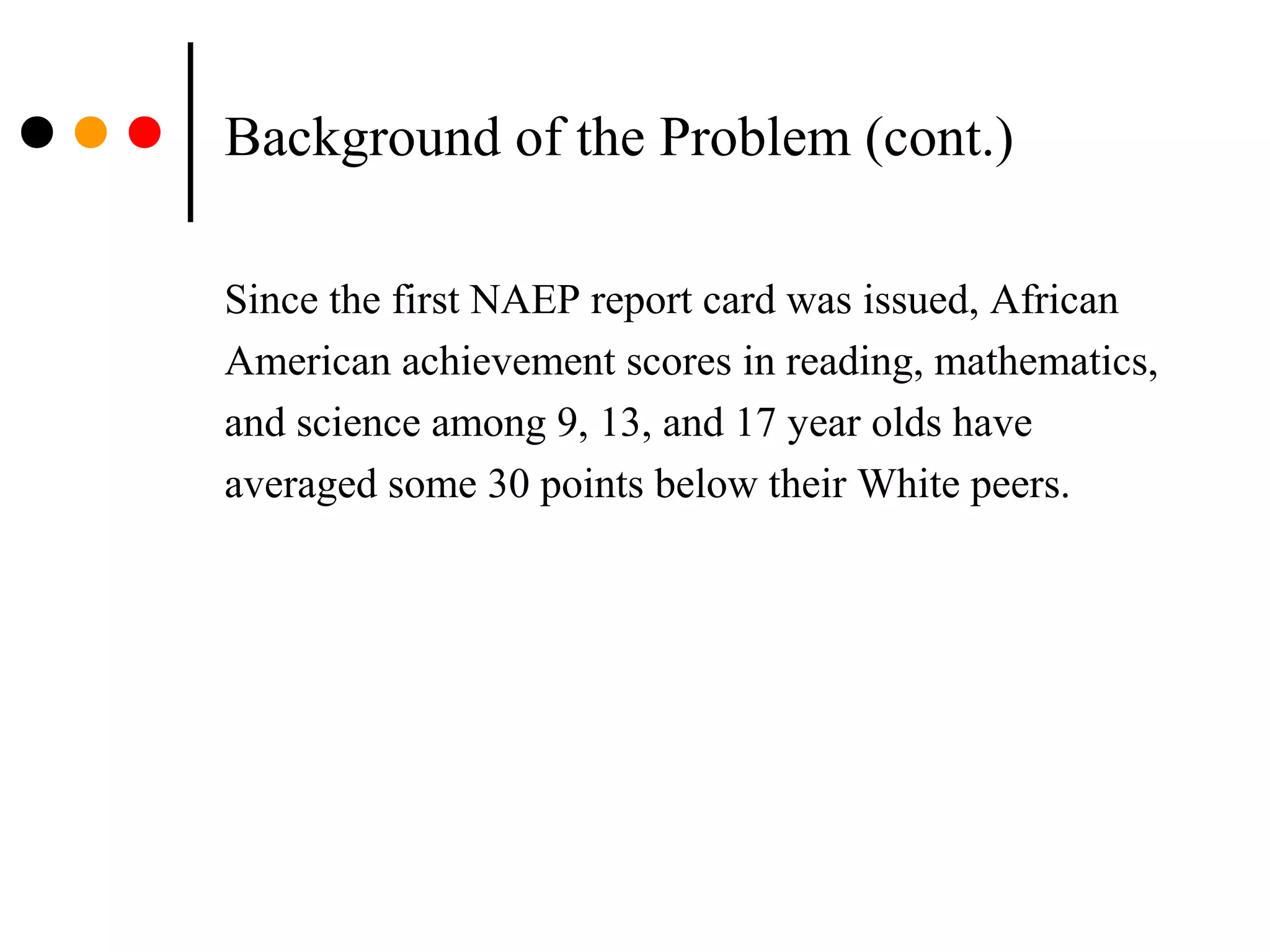 Background of the Problem (cont.)
Since the first NAEP report card was issued, African
American achievement scores in reading, mathematics,
and science among 9, 13, and 17 year olds have
averaged some 30 points below their White peers.
 