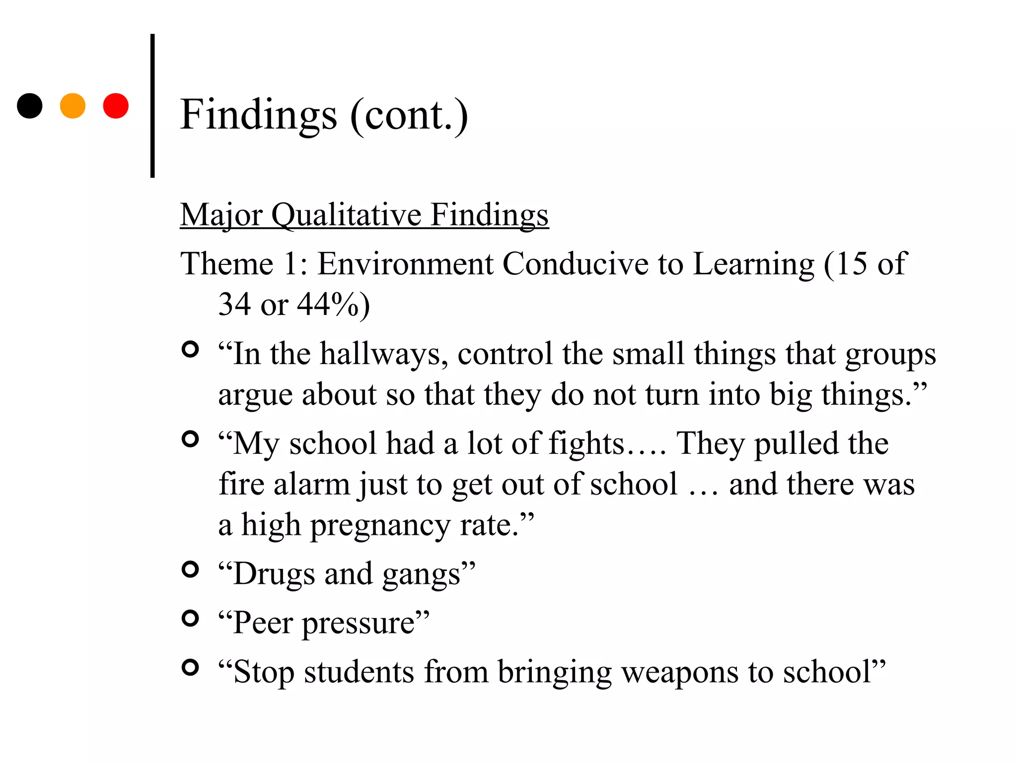 Findings (cont.)
Major Qualitative Findings
Theme 1: Environment Conducive to Learning (15 of
34 or 44%)
 “In the hallways, control the small things that groups
argue about so that they do not turn into big things.”
 “My school had a lot of fights…. They pulled the
fire alarm just to get out of school … and there was
a high pregnancy rate.”
 “Drugs and gangs”
 “Peer pressure”
 “Stop students from bringing weapons to school”
 