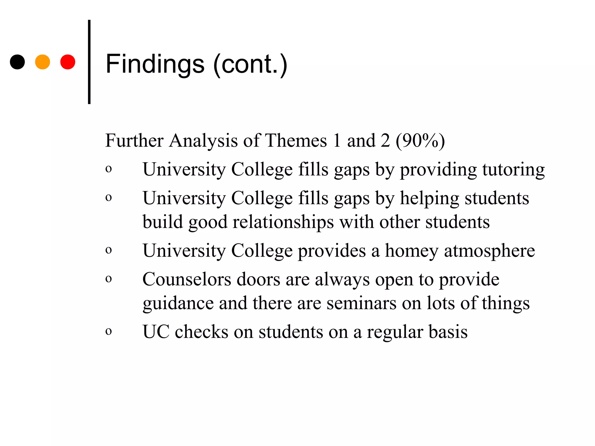 Findings (cont.)
Further Analysis of Themes 1 and 2 (90%)
o University College fills gaps by providing tutoring
o University College fills gaps by helping students
build good relationships with other students
o University College provides a homey atmosphere
o Counselors doors are always open to provide
guidance and there are seminars on lots of things
o UC checks on students on a regular basis
 