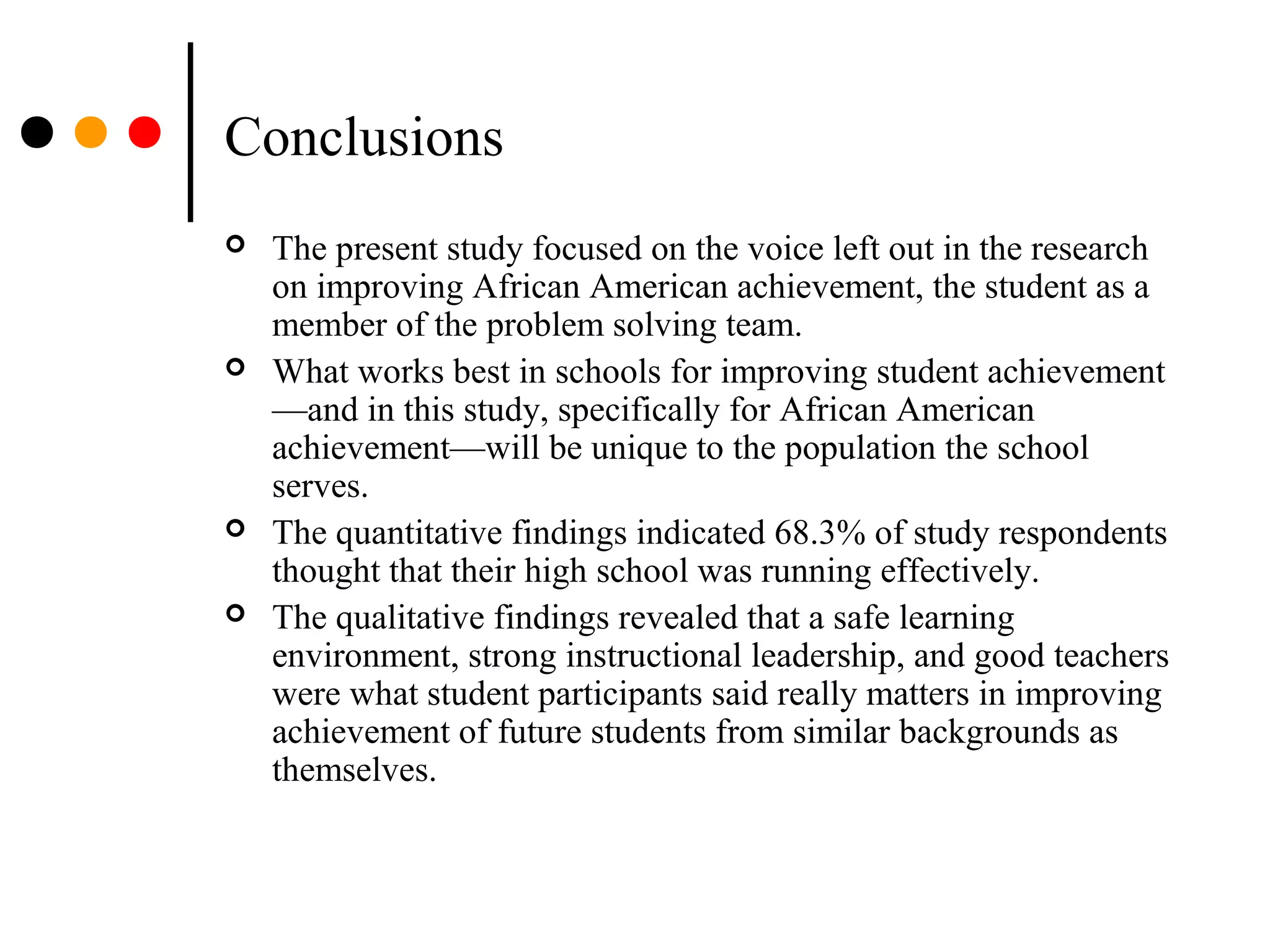 Conclusions
 The present study focused on the voice left out in the research
on improving African American achievement, the student as a
member of the problem solving team.
 What works best in schools for improving student achievement
—and in this study, specifically for African American
achievement—will be unique to the population the school
serves.
 The quantitative findings indicated 68.3% of study respondents
thought that their high school was running effectively.
 The qualitative findings revealed that a safe learning
environment, strong instructional leadership, and good teachers
were what student participants said really matters in improving
achievement of future students from similar backgrounds as
themselves.
 