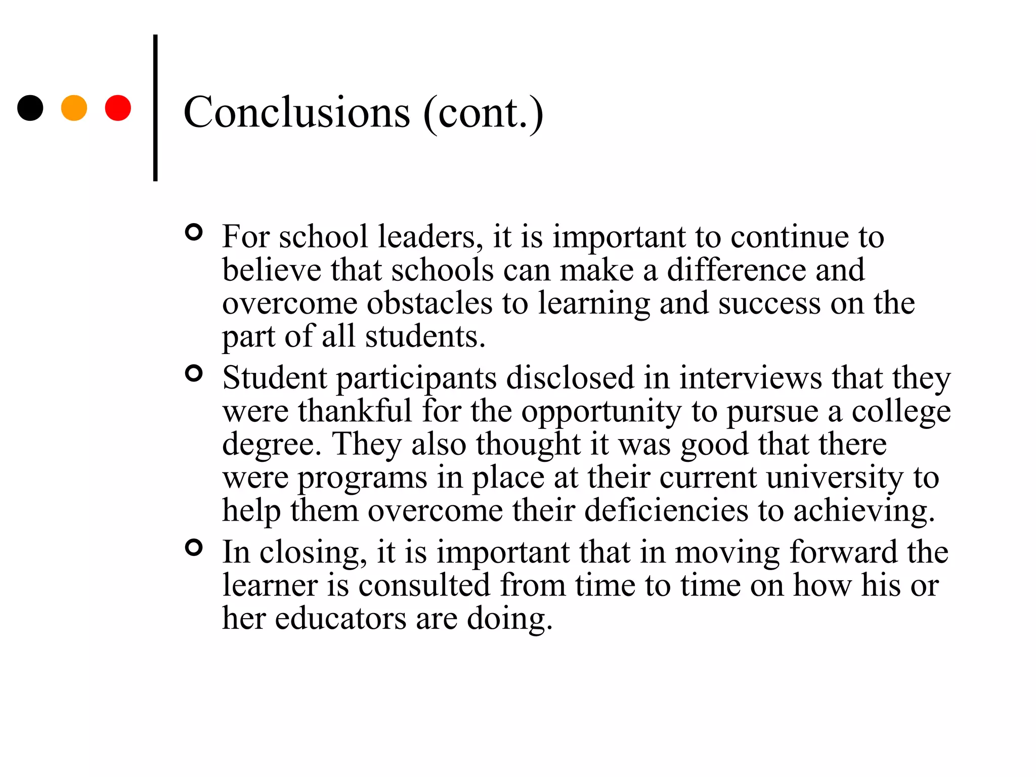 Conclusions (cont.)
 For school leaders, it is important to continue to
believe that schools can make a difference and
overcome obstacles to learning and success on the
part of all students.
 Student participants disclosed in interviews that they
were thankful for the opportunity to pursue a college
degree. They also thought it was good that there
were programs in place at their current university to
help them overcome their deficiencies to achieving.
 In closing, it is important that in moving forward the
learner is consulted from time to time on how his or
her educators are doing.
 