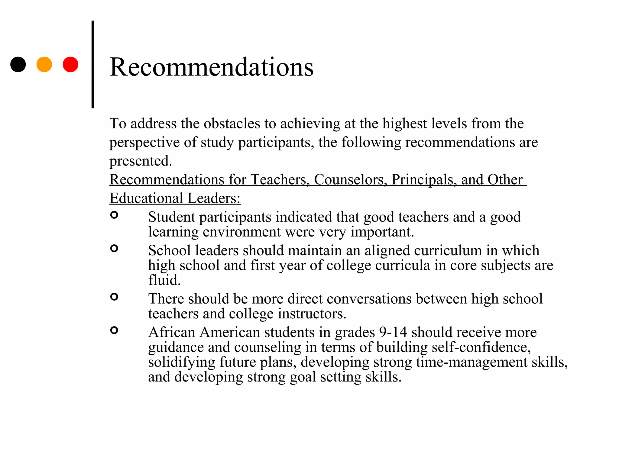Recommendations
To address the obstacles to achieving at the highest levels from the
perspective of study participants, the following recommendations are
presented.
Recommendations for Teachers, Counselors, Principals, and Other
Educational Leaders:
 Student participants indicated that good teachers and a good
learning environment were very important.
 School leaders should maintain an aligned curriculum in which
high school and first year of college curricula in core subjects are
fluid.
 There should be more direct conversations between high school
teachers and college instructors.
 African American students in grades 9-14 should receive more
guidance and counseling in terms of building self-confidence,
solidifying future plans, developing strong time-management skills,
and developing strong goal setting skills.
 