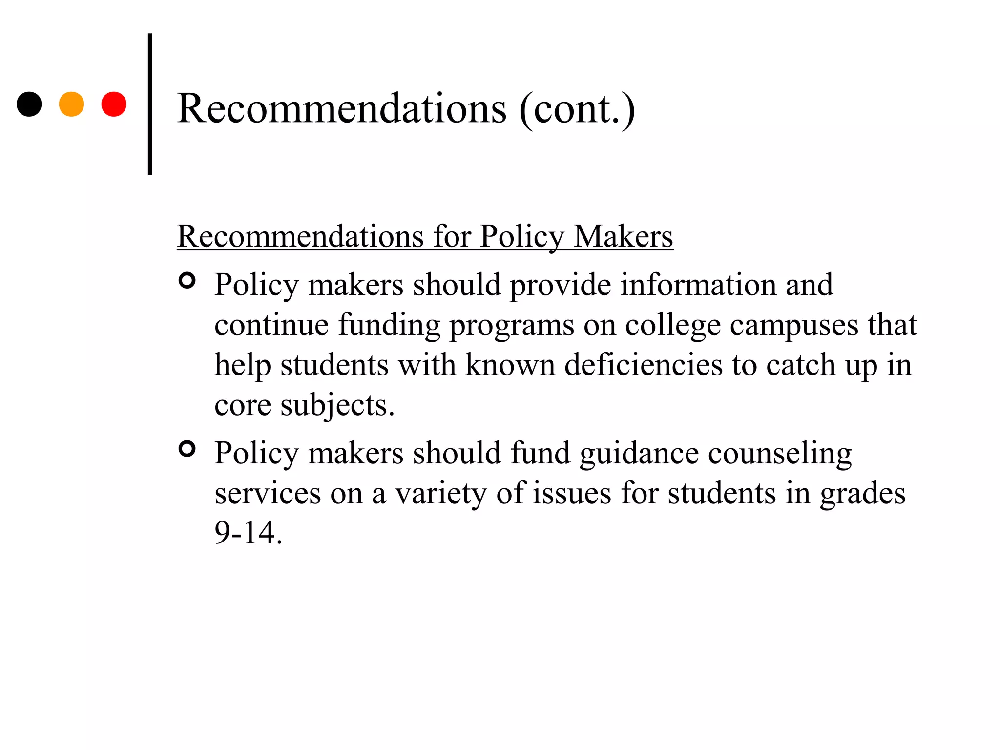 Recommendations (cont.)
Recommendations for Policy Makers
 Policy makers should provide information and
continue funding programs on college campuses that
help students with known deficiencies to catch up in
core subjects.
 Policy makers should fund guidance counseling
services on a variety of issues for students in grades
9-14.
 