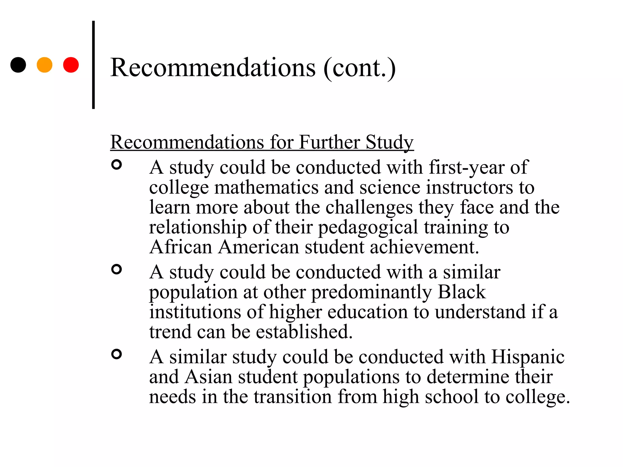 Recommendations (cont.)
Recommendations for Further Study
 A study could be conducted with first-year of
college mathematics and science instructors to
learn more about the challenges they face and the
relationship of their pedagogical training to
African American student achievement.
 A study could be conducted with a similar
population at other predominantly Black
institutions of higher education to understand if a
trend can be established.
 A similar study could be conducted with Hispanic
and Asian student populations to determine their
needs in the transition from high school to college.
 