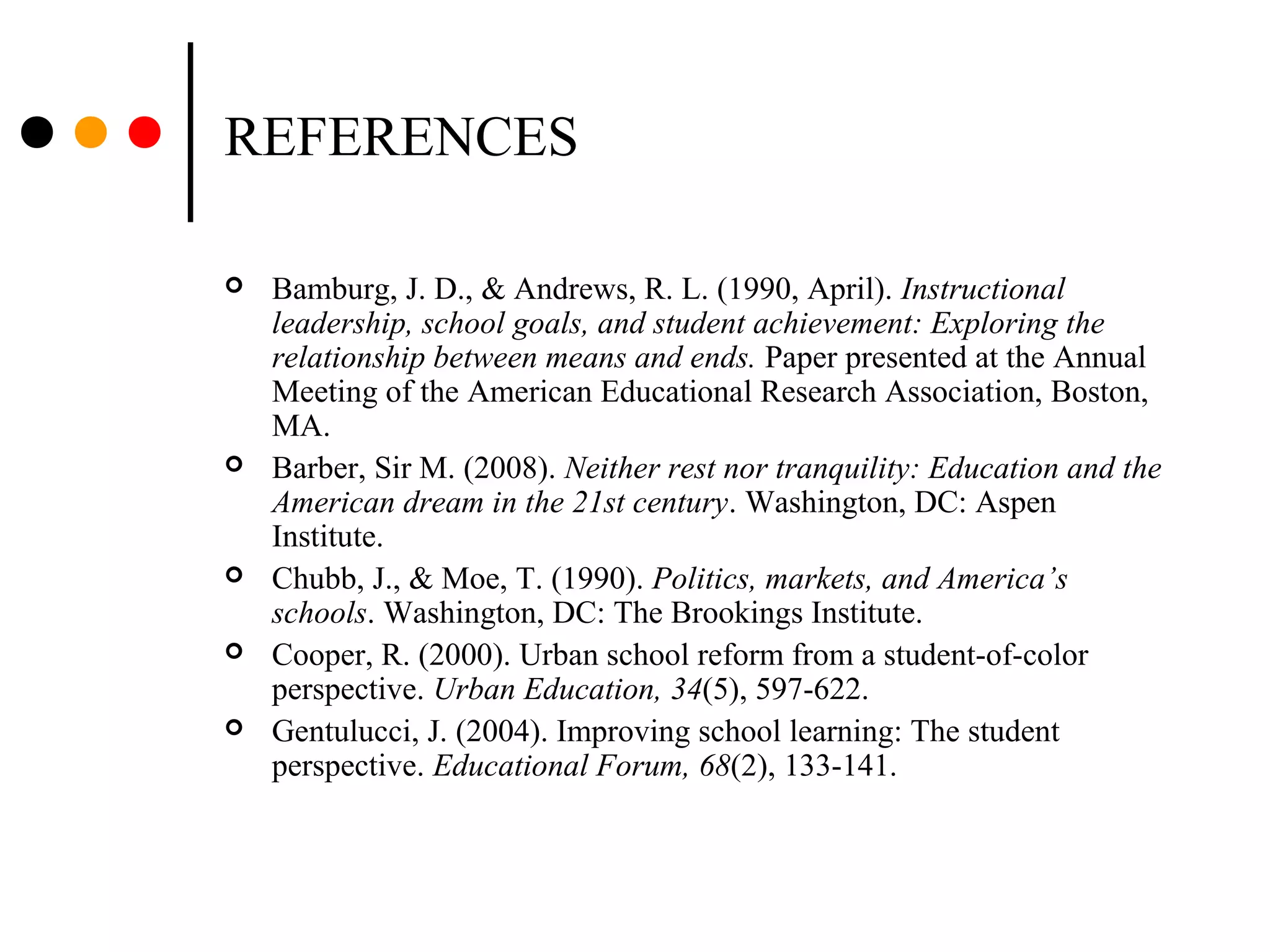 REFERENCES
 Bamburg, J. D., & Andrews, R. L. (1990, April). Instructional
leadership, school goals, and student achievement: Exploring the
relationship between means and ends. Paper presented at the Annual
Meeting of the American Educational Research Association, Boston,
MA.
 Barber, Sir M. (2008). Neither rest nor tranquility: Education and the
American dream in the 21st century. Washington, DC: Aspen
Institute.
 Chubb, J., & Moe, T. (1990). Politics, markets, and America’s
schools. Washington, DC: The Brookings Institute.
 Cooper, R. (2000). Urban school reform from a student-of-color
perspective. Urban Education, 34(5), 597-622.
 Gentulucci, J. (2004). Improving school learning: The student
perspective. Educational Forum, 68(2), 133-141.
 