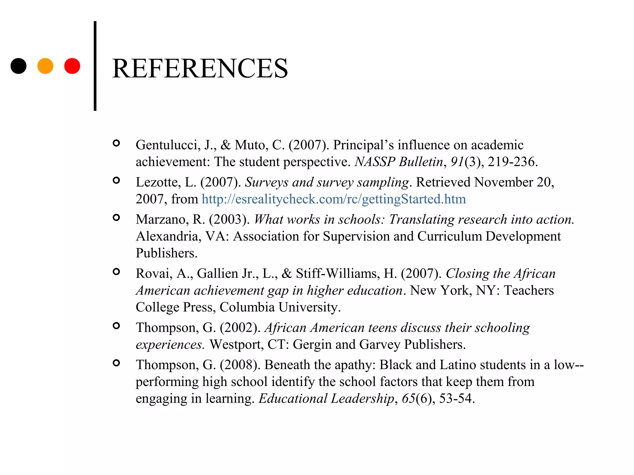 REFERENCES
 Gentulucci, J., & Muto, C. (2007). Principal’s influence on academic
achievement: The student perspective. NASSP Bulletin, 91(3), 219-236.
 Lezotte, L. (2007). Surveys and survey sampling. Retrieved November 20,
2007, from http://esrealitycheck.com/rc/gettingStarted.htm
 Marzano, R. (2003). What works in schools: Translating research into action.
Alexandria, VA: Association for Supervision and Curriculum Development
Publishers.
 Rovai, A., Gallien Jr., L., & Stiff-Williams, H. (2007). Closing the African
American achievement gap in higher education. New York, NY: Teachers
College Press, Columbia University.
 Thompson, G. (2002). African American teens discuss their schooling
experiences. Westport, CT: Gergin and Garvey Publishers.
 Thompson, G. (2008). Beneath the apathy: Black and Latino students in a low--
performing high school identify the school factors that keep them from
engaging in learning. Educational Leadership, 65(6), 53-54.
 