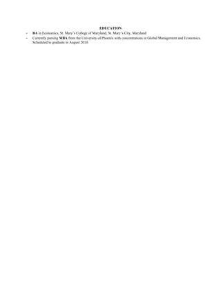 EDUCATION
-   BA in Economics, St. Mary’s College of Maryland, St. Mary’s City, Maryland
-   Currently pursing MBA from the University of Phoenix with concentrations in Global Management and Economics.
    Scheduled to graduate in August 2010.
 