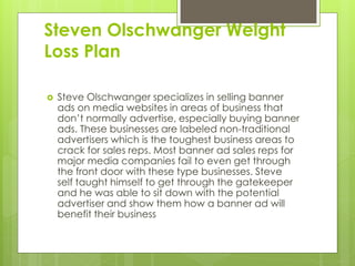 Steven Olschwanger Weight
Loss Plan
 Steve Olschwanger specializes in selling banner
ads on media websites in areas of business that
don’t normally advertise, especially buying banner
ads. These businesses are labeled non-traditional
advertisers which is the toughest business areas to
crack for sales reps. Most banner ad sales reps for
major media companies fail to even get through
the front door with these type businesses. Steve
self taught himself to get through the gatekeeper
and he was able to sit down with the potential
advertiser and show them how a banner ad will
benefit their business
 
