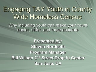 Engaging TAY Youth in CountyEngaging TAY Youth in County
Wide Homeless CensusWide Homeless Census
Why including youth can make your countWhy including youth can make your count
easier, safer, and more accurateeasier, safer, and more accurate
Presented by:Presented by:
Steven NordsethSteven Nordseth
Program ManagerProgram Manager
Bill Wilson 2Bill Wilson 2ndnd
Street DropStreet Drop--In CenterIn Center
San Jose, CASan Jose, CA
 