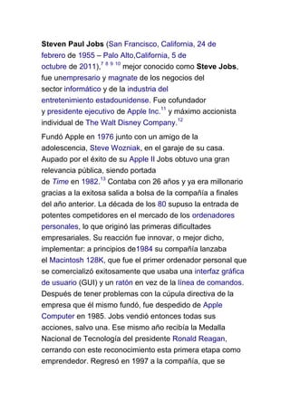Steven Paul Jobs (San Francisco, California, 24 de
febrero de 1955 – Palo Alto,California, 5 de
octubre de 2011),7 8 9 10 mejor conocido como Steve Jobs,
fue unempresario y magnate de los negocios del
sector informático y de la industria del
entretenimiento estadounidense. Fue cofundador
y presidente ejecutivo de Apple Inc.11 y máximo accionista
individual de The Walt Disney Company.12
Fundó Apple en 1976 junto con un amigo de la
adolescencia, Steve Wozniak, en el garaje de su casa.
Aupado por el éxito de su Apple II Jobs obtuvo una gran
relevancia pública, siendo portada
de Time en 1982.13 Contaba con 26 años y ya era millonario
gracias a la exitosa salida a bolsa de la compañía a finales
del año anterior. La década de los 80 supuso la entrada de
potentes competidores en el mercado de los ordenadores
personales, lo que originó las primeras dificultades
empresariales. Su reacción fue innovar, o mejor dicho,
implementar: a principios de1984 su compañía lanzaba
el Macintosh 128K, que fue el primer ordenador personal que
se comercializó exitosamente que usaba una interfaz gráfica
de usuario (GUI) y un ratón en vez de la línea de comandos.
Después de tener problemas con la cúpula directiva de la
empresa que él mismo fundó, fue despedido de Apple
Computer en 1985. Jobs vendió entonces todas sus
acciones, salvo una. Ese mismo año recibía la Medalla
Nacional de Tecnología del presidente Ronald Reagan,
cerrando con este reconocimiento esta primera etapa como
emprendedor. Regresó en 1997 a la compañía, que se
 