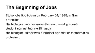 The Beginning of Jobs
Steve jobs live began on February 24, 1955, in San
Francisco.
His biological mother was either an unwed graduate
student named Joanne Simpson
His biological father was a political scientist or mathematics
professor.
 