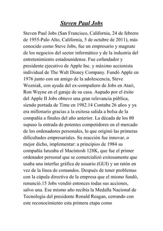 Steven Paul Jobs
Steven Paul Jobs (San Francisco, California, 24 de febrero
de 1955-Palo Alto, California, 5 de octubre de 2011), más
conocido como Steve Jobs, fue un empresario y magnate
de los negocios del sector informático y de la industria del
entretenimiento estadounidense. Fue cofundador y
presidente ejecutivo de Apple Inc. y máximo accionista
individual de The Walt Disney Company. Fundó Apple en
1976 junto con un amigo de la adolescencia, Steve
Wozniak, con ayuda del ex-compañero de Jobs en Atari,
Ron Wayne en el garaje de su casa. Aupado por el éxito
del Apple II Jobs obtuvo una gran relevancia pública,
siendo portada de Time en 1982.14 Contaba 26 años y ya
era millonario gracias a la exitosa salida a bolsa de la
compañía a finales del año anterior. La década de los 80
supuso la entrada de potentes competidores en el mercado
de los ordenadores personales, lo que originó las primeras
dificultades empresariales. Su reacción fue innovar, o
mejor dicho, implementar: a principios de 1984 su
compañía lanzaba el Macintosh 128K, que fue el primer
ordenador personal que se comercializó exitosamente que
usaba una interfaz gráfica de usuario (GUI) y un ratón en
vez de la línea de comandos. Después de tener problemas
con la cúpula directiva de la empresa que el mismo fundó,
renunció.15 Jobs vendió entonces todas sus acciones,
salvo una. Ese mismo año recibía la Medalla Nacional de
Tecnología del presidente Ronald Reagan, cerrando con
este reconocimiento esta primera etapa como
 