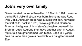 Job’s very own family
Steve married Laurene Powell on 18 March, 1991. Later on
during Fall, Job’s first son was born, his name was Reed
Paul Jobs. Although Reed was Steve's first son, he wasn’t
the first child. back in 1978, Steve’s girlfriend Chrisann
Brennan had given birth to steve’s daughter, named Lisa
Brennan Jobs. Laurene then gave another birth in August
1995, to a daughter named Erin Siena. Soon in 3 years
time Laurene then gave a new birth to a daughter named
Eve.
 
