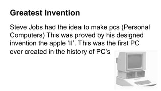 Greatest Invention
Steve Jobs had the idea to make pcs (Personal
Computers) This was proved by his designed
invention the apple ‘II’. This was the first PC
ever created in the history of PC’s
 