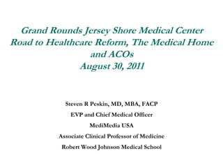 Grand Rounds Jersey Shore Medical CenterRoad to Healthcare Reform, The Medical Home and ACOsAugust 30, 2011 Steven R Peskin, MD, MBA, FACP EVP and Chief Medical Officer MediMedia USA Associate Clinical Professor of Medicine Robert Wood Johnson Medical School 