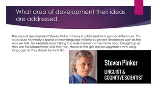 What area of development their ideas 
are addressed. 
The area of development Steven Pinker’s theory is addressed for is gender differences. This 
is because his theory is based on how language influences gender differences such as the 
way we talk. For example boys talking in a rude manner as they have been brought up as 
they are the breadwinner and the man. However the girls are less aggressive with using 
language as they should be lady like. 
 