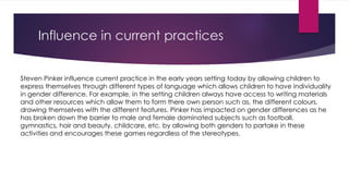 Influence in current practices 
Steven Pinker influence current practice in the early years setting today by allowing children to 
express themselves through different types of language which allows children to have individuality 
in gender difference. For example, in the setting children always have access to writing materials 
and other resources which allow them to form there own person such as, the different colours, 
drawing themselves with the different features. Pinker has impacted on gender differences as he 
has broken down the barrier to male and female dominated subjects such as football, 
gymnastics, hair and beauty, childcare, etc. by allowing both genders to partake in these 
activities and encourages these games regardless of the stereotypes. 
 