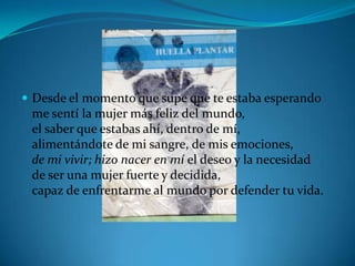 Desde el momento que supe que te estaba esperandome sentí la mujer más feliz del mundo,el saber que estabas ahí, dentro de mí,alimentándote de mi sangre, de mis emociones,de mi vivir; hizo nacer en mí el deseo y la necesidadde ser una mujer fuerte y decidida,capaz de enfrentarme al mundo por defender tu vida.