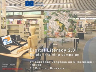 Digital Literacy 2.0
Belgian training campaign
Steven Laporte
Bibnet

steven.laporte@bibnet.be

5 th E u r o p e a n C o n g r e s s o n E - I n c l u s i o n :
ECEI13
3 r d O c t o b e r, B r u s s e l s

 