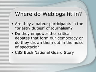 Where do Weblogs fit in?
• Are they amateur participants in the
“priestly duties” of journalism?
• Do they empower the cri...